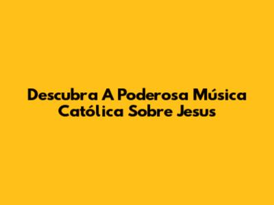 Descubra A Poderosa Música Católica Sobre Jesus