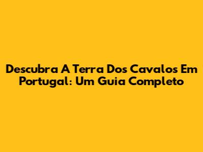 Descubra A Terra Dos Cavalos Em Portugal: Um Guia Completo