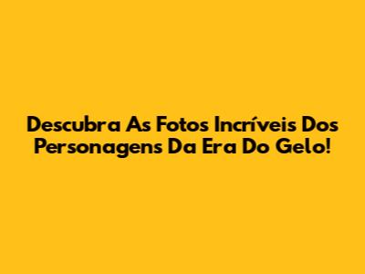 Descubra As Fotos Incríveis Dos Personagens Da Era Do Gelo!