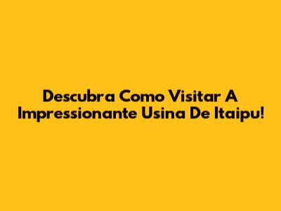 Descubra Como Visitar A Impressionante Usina De Itaipu!