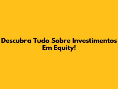 Descubra Tudo Sobre Investimentos Em Equity!