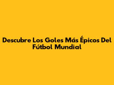 Descubre Los Goles Más Épicos Del Fútbol Mundial
