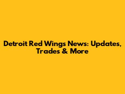 Detroit Red Wings News: Updates, Trades & More
