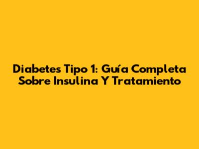 Diabetes Tipo 1: Guía Completa Sobre Insulina Y Tratamiento