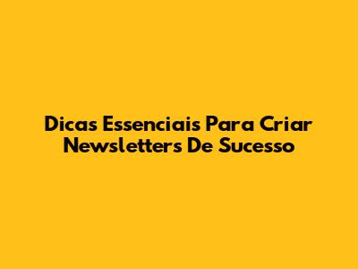 Dicas Essenciais Para Criar Newsletters De Sucesso