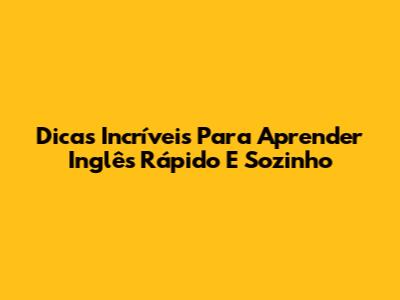 Dicas Incríveis Para Aprender Inglês Rápido E Sozinho