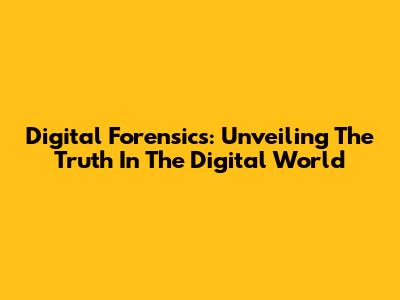 Digital Forensics: Unveiling The Truth In The Digital World