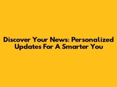 Discover *Your* News: Personalized Updates For A Smarter You