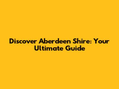 Discover Aberdeen Shire: Your Ultimate Guide