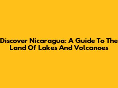 Discover Nicaragua: A Guide To The Land Of Lakes And Volcanoes
