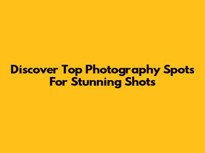 Discover Top Photography Spots For Stunning Shots