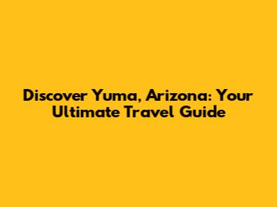 Discover Yuma, Arizona: Your Ultimate Travel Guide