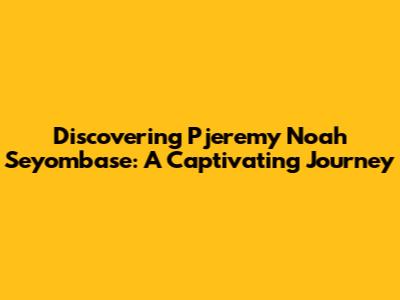 Discovering Pjeremy Noah Seyombase: A Captivating Journey