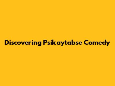 Discovering Psikaytabse Comedy