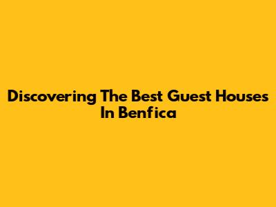 Discovering The Best Guest Houses In Benfica