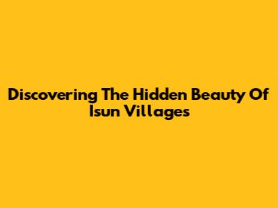 Discovering The Hidden Beauty Of Isun Villages