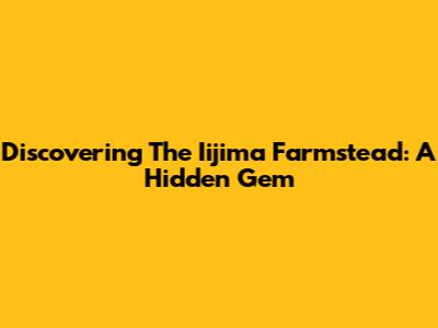 Discovering The Iijima Farmstead: A Hidden Gem