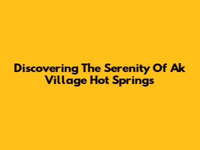 Discovering The Serenity Of Ak Village Hot Springs