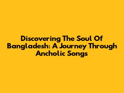 Discovering The Soul Of Bangladesh: A Journey Through Ancholic Songs