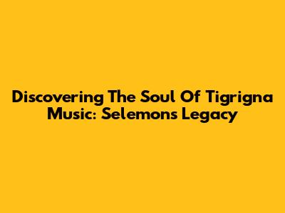 Discovering The Soul Of Tigrigna Music: Selemon's Legacy