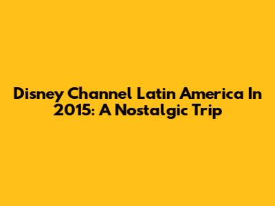Disney Channel Latin America In 2015: A Nostalgic Trip