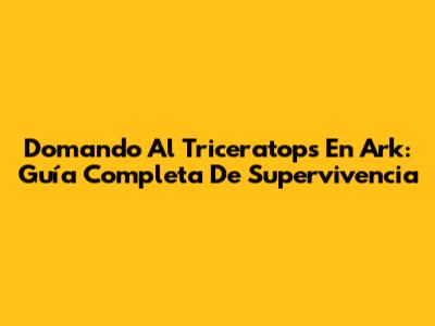 Domando Al Triceratops En Ark: Guía Completa De Supervivencia