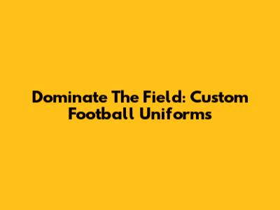 Dominate The Field: Custom Football Uniforms