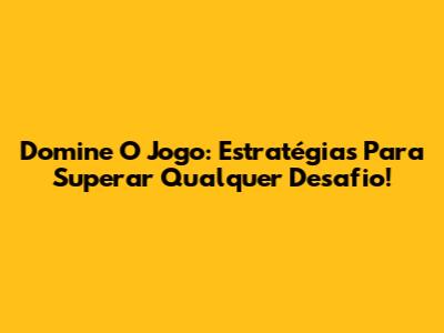 Domine O Jogo: Estratégias Para Superar Qualquer Desafio!