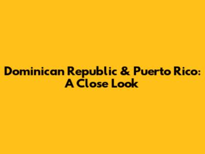 Dominican Republic & Puerto Rico: A Close Look
