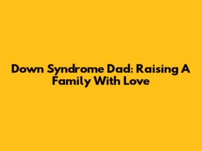 Down Syndrome Dad: Raising A Family With Love
