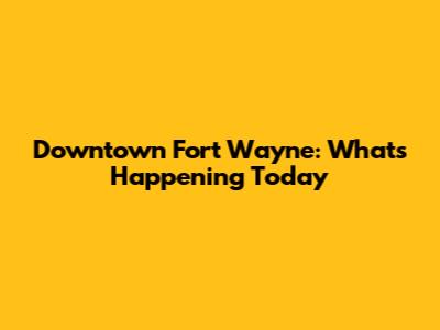Downtown Fort Wayne: What's Happening Today