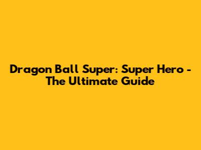 Dragon Ball Super: Super Hero - The Ultimate Guide
