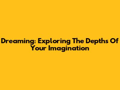 Dreaming: Exploring The Depths Of Your Imagination