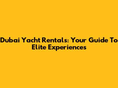Dubai Yacht Rentals: Your Guide To Elite Experiences