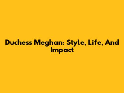 Duchess Meghan: Style, Life, And Impact