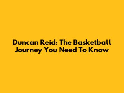 Duncan Reid: The Basketball Journey You Need To Know