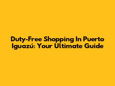 Duty-Free Shopping In Puerto Iguazú: Your Ultimate Guide