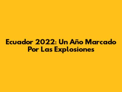 Ecuador 2022: Un Año Marcado Por Las Explosiones