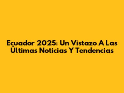 Ecuador 2025: Un Vistazo A Las Últimas Noticias Y Tendencias