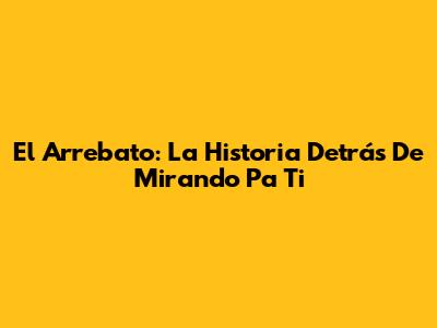 El Arrebato: La Historia Detrás De 'Mirando Pa' Ti'