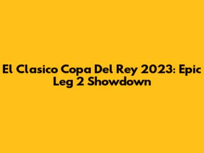 El Clasico Copa Del Rey 2023: Epic Leg 2 Showdown