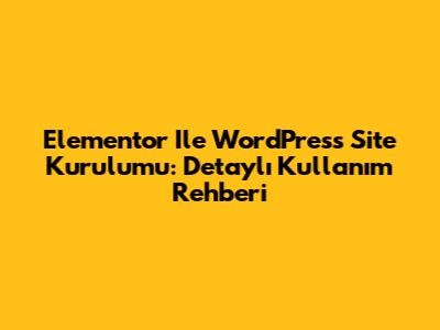 Elementor Ile WordPress Site Kurulumu: Detaylı Kullanım Rehberi