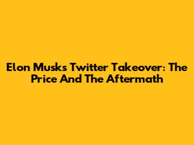 Elon Musk's Twitter Takeover: The Price And The Aftermath