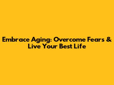 Embrace Aging: Overcome Fears & Live Your Best Life