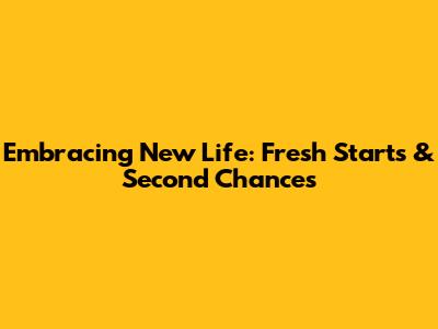 Embracing New Life: Fresh Starts & Second Chances