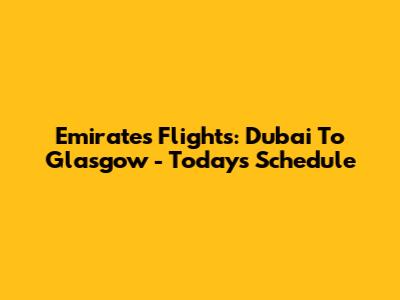 Emirates Flights: Dubai To Glasgow - Today's Schedule