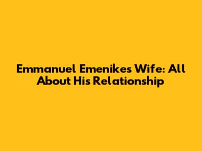 Emmanuel Emenike's Wife: All About His Relationship