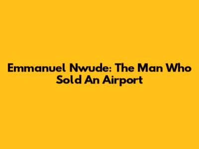 Emmanuel Nwude: The Man Who Sold An Airport