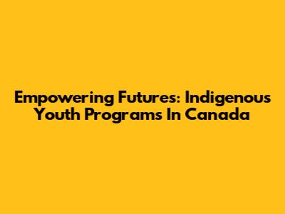 Empowering Futures: Indigenous Youth Programs In Canada