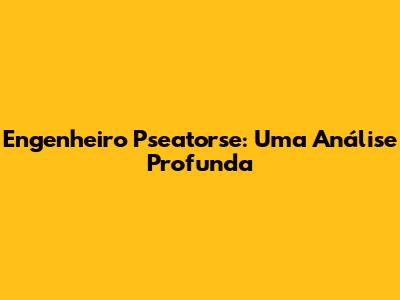 Engenheiro Pseatorse: Uma Análise Profunda